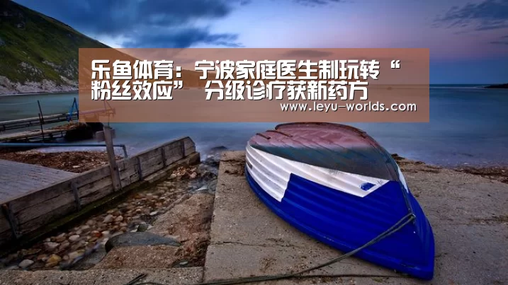 乐鱼体育:宁波家庭医生制玩转“粉丝效应” 分级诊疗获新药方(图4) 登录入口